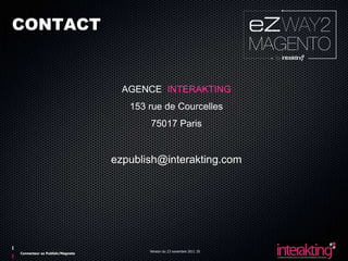CONTACT


                                  AGENCE INTERAKTING
                                   153 rue de Courcelles
                                       75017 Paris


                                ezpublish@interakting.com




                                       Version du 23 novembre 2011 35
Connecteur ez Publish/Magneto
 
