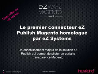 Le premier connecteur eZ
                    Publish Magento homologué
                          par eZ Systems

                        Un enrichissement majeur de la solution eZ
                         Publish qui permet de piloter en parfaite
                                  transparence Magento



                                         Version du 23 novembre 2011 5
Connecteur ez Publish/Magneto
 