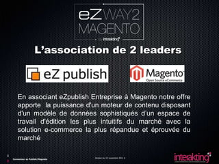 L’association de 2 leaders



    En associant eZpublish Entreprise à Magento notre offre
    apporte la puissance d'un moteur de contenu disposant
    d'un modèle de données sophistiqués d’un espace de
    travail d'édition les plus intuitifs du marché avec la
    solution e-commerce la plus répandue et éprouvée du
    marché

                                Version du 23 novembre 2011 6
Connecteur ez Publish/Magneto
 