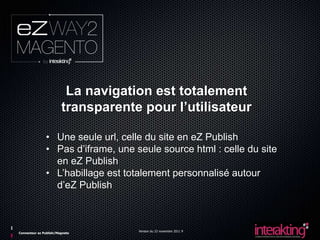 La navigation est totalement
                        transparente pour l’utilisateur

               • Une seule url, celle du site en eZ Publish
               • Pas d’iframe, une seule source html : celle du site
                 en eZ Publish
               • L’habillage est totalement personnalisé autour
                 d’eZ Publish



                                    Version du 23 novembre 2011 9
Connecteur ez Publish/Magneto
 