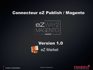 Connecteur eZ Publish / Magento




                                Version 1.0
                                 eZ Market



                                Version du 23 novembre 2011 1
Connecteur ez Publish/Magneto
 