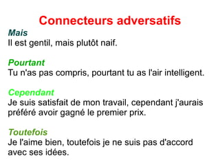 Connecteurs adversatifs Mais Il est gentil, mais plut ô t naif. Pourtant Tu n'as pas compris, pourtant tu as l'air intelligent. Cependant Je suis satisfait de mon travail, cependant j'aurais préféré avoir gagné le premier prix. Toutefois Je l'aime bien, toutefois je ne suis pas d'accord avec ses idées. 