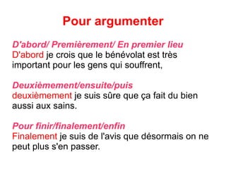 Pour argumenter D'abord/ Premièrement/ En premier lieu D'abord  je crois que le bénévolat est très important pour les gens qui souffrent, Deuxièmement/ensuite/puis deuxièmement  je suis s û re que ça fait du bien aussi aux sains. Pour finir/finalement/enfin Finalement  je suis de l'avis que désormais on ne peut plus s'en passer. 