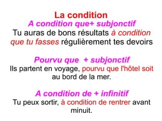 La condition A condition que+ subjonctif Tu auras de bons résultats  à condition que tu fasses  régulièrement tes devoirs Pourvu que  + subjonctif Ils partent en voyage,  pourvu que l'h ô tel soit  au bord de la mer. A condition de + infinitif Tu peux sortir,  à condition de rentrer  avant minuit. 