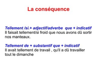La conséquence Tellement /si.+ adjectif/adverbe  que + indicatif Il faisait tellement/si froid que nous avons d û  sortir nos manteaux. Tellement de + substantif que + indicatif Il avait tellement de travail , qu'il a d û travailler tout le dimanche 