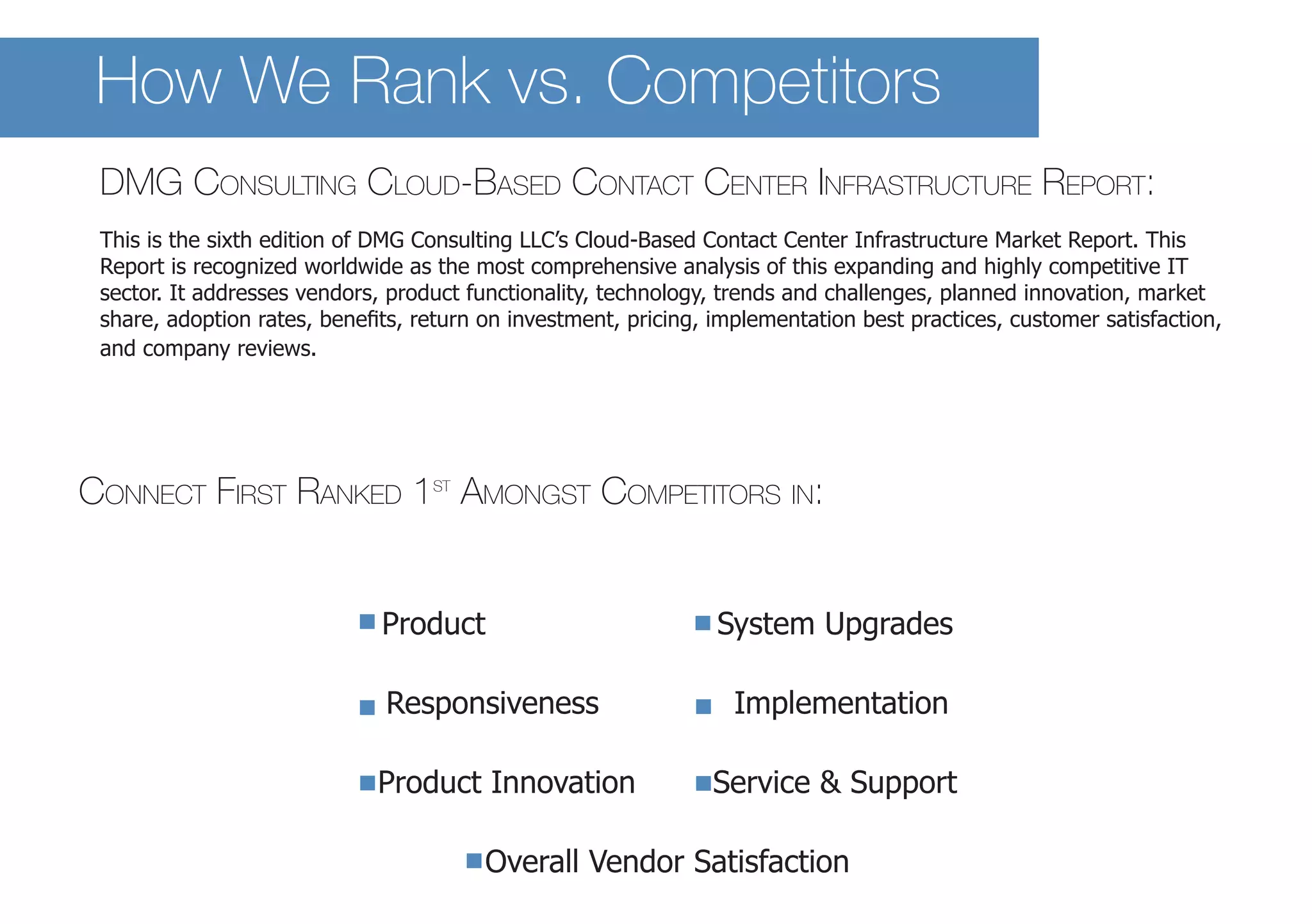How We Rank vs. Competitors 
Connect First Ranked 1st Amongst Competitors in: 
Product System Upgrades 
Responsiveness Implementation 
Product Innovation Service & Support 
Overall Vendor Satisfaction 
DM 
G Consulting Cloud-Based Contact Center Infrastructure Report: 
This is the sixth edition of DMG Consulting LLC’s Cloud-Based Contact Center Infrastructure Market Report. This Report is recognized worldwide as the most comprehensive analysis of this expanding and highly competitive IT sector. It addresses vendors, product functionality, technology, trends and challenges, planned innovation, market share, adoption rates, benefits, return on investment, pricing, implementation best practices, customer satisfaction, and company reviews.  