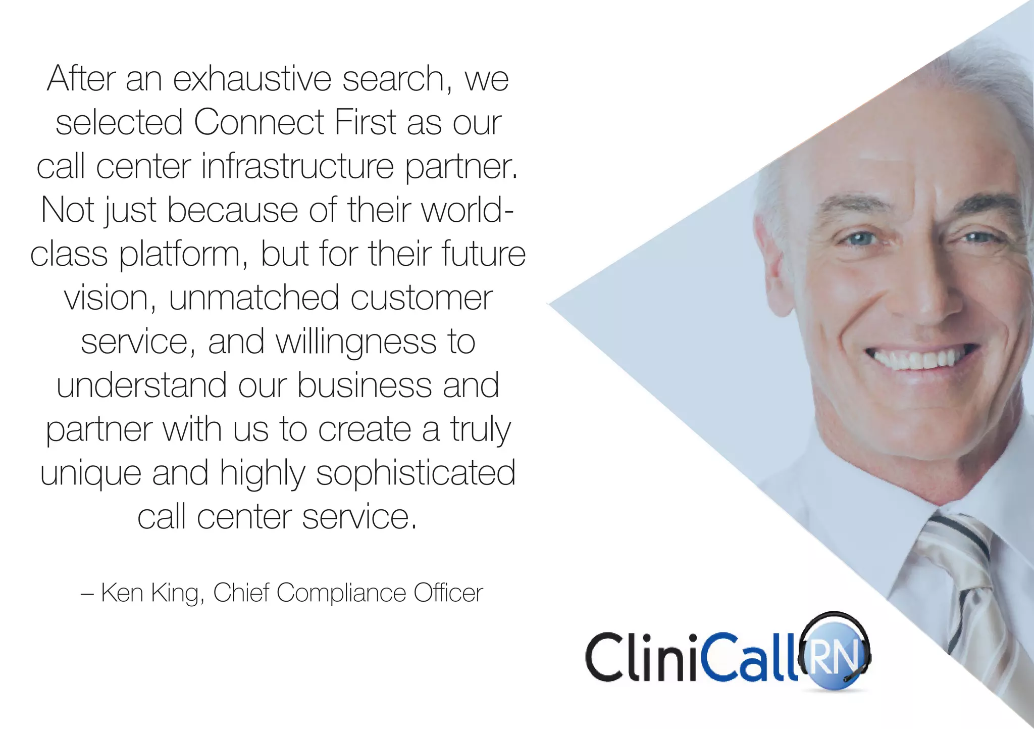 After an exhaustive search, we 
selected Connect First as our 
call center infrastructure partner. 
Not just because of their world-class 
platform, but for their future 
vision, unmatched customer 
service, and willingness to 
understand our business and 
partner with us to create a truly 
unique and highly sophisticated 
call center service. 
– Ken King, Chief Compliance Officer 
 