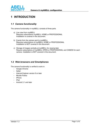 Camera & myABELL configuration
Version 1.3 Page 1 of 6
1 INTRODUCTION
1.1 Camera functionality
The camera functionality in myABELL consists of three parts
a) Live view from myABELL
Requires subscriptions myABELL HOME or PROFESSIONAL
Installation is covered in this document.
b) Events from the camera sent to myABELL
Requires subscriptions of myABELL HOME or PROFESSIONAL
Installation is NOT covered in this document.
c) Storage of images centrally at myABELL for viewing later
Require subscriptions of myABELL OPEN or PROFESSIONAL and CAM250 for each
camera. Installation is NOT covered in this document.
1.2 Web browsers and Smartphones
The camera functionality is verified to work in:
- Google Chrome
- Safari
- Internet Explorer version 9 or later
- Mozilla Firefox
- iPhone
- iPad
- Android 3.1 and later
 