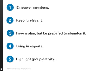 1              Empower members.


   2              Keep it relevant.


   3             Have a plan, but be prepared to abandon it.


   4              Bring in experts.


   5             Highlight group activity.

©2013 LinkedIn Corporation. All Rights Reserved.
 