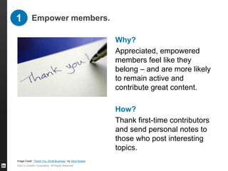 1 Empower members.

                                                                     Why?
                                                                     Appreciated, empowered
                                                                     members feel like they
                                                                     belong – and are more likely
                                                                     to remain active and
                                                                     contribute great content.

                                                                     How?
                                                                     Thank first-time contributors
                                                                     and send personal notes to
                                                                     those who post interesting
                                                                     topics.
Image Credit: “Thank You, Small Business” by Dave Kerpen, LinkedIn
Influencer
©2013 LinkedIn Corporation. All Rights Reserved.
 