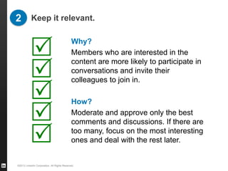 2 Keep it relevant.


          R                                  Why?
                                             Members who are interested in the

          R
                                             content are more likely to participate in
                                             conversations and invite their
                                             colleagues to join in.

          R                                  How?

          R                                  Moderate and approve only the best
                                             comments and discussions. If there are

          R                                  too many, focus on the most interesting
                                             ones and deal with the rest later.


©2013 LinkedIn Corporation. All Rights Reserved.
 