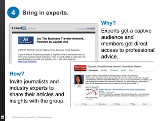 4 Bring in experts.
                                                    Why?
                                                    Experts get a captive
                                                    audience and
                                                    members get direct
                                                    access to professional
                                                    advice.


How?
Invite journalists and
industry experts to
share their articles and
insights with the group.

 ©2013 LinkedIn Corporation. All Rights Reserved.
 