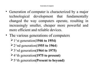 Generation of computer
• Generation of computer is characterized by a major
technological development that fundamentally
changed the way computers operate, resulting in
increasingly smaller, cheaper more powerful and
more efficient and reliable devices.
• The various generations of computers
1^st generation(1946 to 1954)
2^nd generation(1955 to 1964)
3^rd generation(1964 to 1975)
4^th generation(1975 to present)
5^th generation(Present to beyond)
 