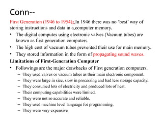 Conn--
First Generation (1946 to 1954): In 1946 there was no ‘best’ way of
storing instructions and data in a computer memory.
• The digital computes using electronic valves (Vacuum tubes) are
known as first generation computers.
• The high cost of vacuum tubes prevented their use for main memory.
• They stored information in the form of propagating sound waves.
Limitations of First-Generation Computer
• Followings are the major drawbacks of First generation computers.
– They used valves or vacuum tubes as their main electronic component.
– They were large in size, slow in processing and had less storage capacity.
– They consumed lots of electricity and produced lots of heat.
– Their computing capabilities were limited.
– They were not so accurate and reliable.
– They used machine level language for programming.
– They were very expensive
 