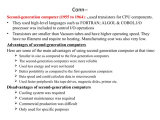 Conn--
Second-generation computer (1955 to 1964): - used transistors for CPU components.
• They used high-level languages such as FORTRAN; ALGOL & COBOL.I/O
processor was included to control I/O operations
• Transistors are smaller than Vacuum tubes and have higher operating speed. They
have no filament and require no heating. Manufacturing cost was also very low.
Advantages of second-generation computers
Here are some of the main advantages of using second generation computer at that time:
 Smaller in size as compared to the first-generation computers
 The second-generation computers were more reliable
 Used less energy and were not heated
 Better portability as compared to the first-generation computers
 Beta speed and could calculate data in microseconds
 Used faster peripherals like tape drives, magnetic disks, printer etc.
Disadvantages of second-generation computers
 Cooling system was required
 Constant maintenance was required
 Commercial production was difficult
 Only used for specific purposes
 