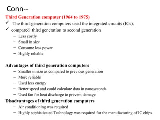 Conn--
Third Generation computer (1964 to 1975)
 The third-generation computers used the integrated circuits (ICs).
 compared third generation to second generation
– Less costly
– Small in size
– Consume less power
– Highly reliable
Advantages of third generation computers
– Smaller in size as compared to previous generation
– More reliable
– Used less energy
– Better speed and could calculate data in nanoseconds
– Used fan for heat discharge to prevent damage
Disadvantages of third generation computers
– Air conditioning was required
– Highly sophisticated Technology was required for the manufacturing of IC chips
 