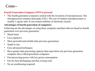 Conn--
Fourth Generation Computer (1975 to present)
• The fourth-generation computers started with the invention of microprocessor. The
microprocessor contains thousands of ICs. The size of modern microprocessors is
usually 1 square inch. It can contain millions of electronic circuits.
Advantages of fourth generation of computers
Following are the advantages of using those computer machines that are based on fourth
generation over previous generation:
• Much faster
• Less expensive
• More powerful and reliable than previous generations
• Small in size
• Uses advanced techniques
• Have greater data processing capacity than equivalent size previous generation
computer that is third generation computers
• Fast processing power with less power consumption
• Fan for heat discharging and thus to keep cold
• No air conditioning required
 