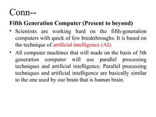 Conn--
Fifth Generation Computer (Present to beyond)
• Scientists are working hard on the fifth-generation
computers with quick of few breakthroughs. It is based on
the technique of artificial intelligence (AI).
• All computer machines that will made on the basis of 5th
generation computer will use parallel processing
techniques and artificial intelligence. Parallel processing
techniques and artificial intelligence are basically similar
to the one used by our brain that is human brain.
 