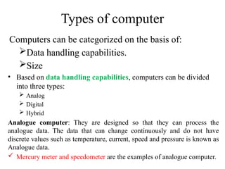 Types of computer
Computers can be categorized on the basis of:
Data handling capabilities.
Size
• Based on data handling capabilities, computers can be divided
into three types:
 Analog
 Digital
 Hybrid
Analogue computer: They are designed so that they can process the
analogue data. The data that can change continuously and do not have
discrete values such as temperature, current, speed and pressure is known as
Analogue data.
 Mercury meter and speedometer are the examples of analogue computer.
 