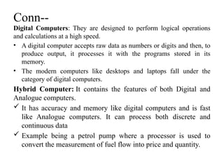 Conn--
Digital Computers: They are designed to perform logical operations
and calculations at a high speed.
• A digital computer accepts raw data as numbers or digits and then, to
produce output, it processes it with the programs stored in its
memory.
• The modern computers like desktops and laptops fall under the
category of digital computers.
Hybrid Computer: It contains the features of both Digital and
Analogue computers.
 It has accuracy and memory like digital computers and is fast
like Analogue computers. It can process both discrete and
continuous data
 Example being a petrol pump where a processor is used to
convert the measurement of fuel flow into price and quantity.
 