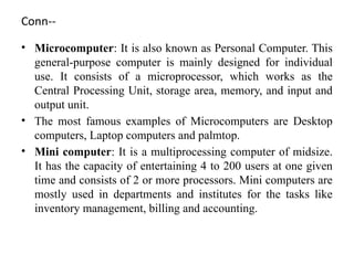 Conn--
• Microcomputer: It is also known as Personal Computer. This
general-purpose computer is mainly designed for individual
use. It consists of a microprocessor, which works as the
Central Processing Unit, storage area, memory, and input and
output unit.
• The most famous examples of Microcomputers are Desktop
computers, Laptop computers and palmtop.
• Mini computer: It is a multiprocessing computer of midsize.
It has the capacity of entertaining 4 to 200 users at one given
time and consists of 2 or more processors. Mini computers are
mostly used in departments and institutes for the tasks like
inventory management, billing and accounting.
 