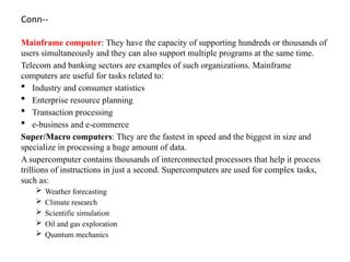 Conn--
Mainframe computer: They have the capacity of supporting hundreds or thousands of
users simultaneously and they can also support multiple programs at the same time.
Telecom and banking sectors are examples of such organizations. Mainframe
computers are useful for tasks related to:
 Industry and consumer statistics
 Enterprise resource planning
 Transaction processing
 e-business and e-commerce
Super/Macro computers: They are the fastest in speed and the biggest in size and
specialize in processing a huge amount of data.
A supercomputer contains thousands of interconnected processors that help it process
trillions of instructions in just a second. Supercomputers are used for complex tasks,
such as:
 Weather forecasting
 Climate research
 Scientific simulation
 Oil and gas exploration
 Quantum mechanics
 