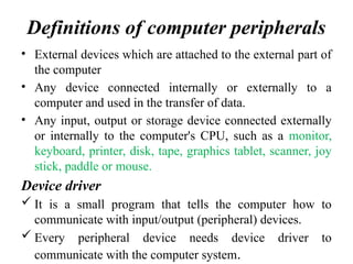 Definitions of computer peripherals
• External devices which are attached to the external part of
the computer
• Any device connected internally or externally to a
computer and used in the transfer of data.
• Any input, output or storage device connected externally
or internally to the computer's CPU, such as a monitor,
keyboard, printer, disk, tape, graphics tablet, scanner, joy
stick, paddle or mouse.
Device driver
 It is a small program that tells the computer how to
communicate with input/output (peripheral) devices.
 Every peripheral device needs device driver to
communicate with the computer system.
 