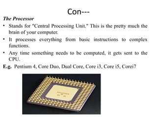 Con---
The Processor
• Stands for "Central Processing Unit." This is the pretty much the
brain of your computer.
• It processes everything from basic instructions to complex
functions.
• Any time something needs to be computed, it gets sent to the
CPU.
E.g. Pentium 4, Core Duo, Dual Core, Core i3, Core i5, Corei7
 