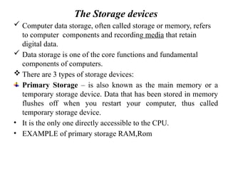 The Storage devices
 Computer data storage, often called storage or memory, refers
to computer components and recording media that retain
digital data.
 Data storage is one of the core functions and fundamental
components of computers.
 There are 3 types of storage devices:
Primary Storage – is also known as the main memory or a
temporary storage device. Data that has been stored in memory
flushes off when you restart your computer, thus called
temporary storage device.
• It is the only one directly accessible to the CPU.
• EXAMPLE of primary storage RAM,Rom
 