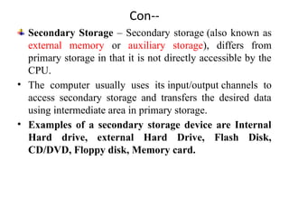 Con--
Secondary Storage – Secondary storage (also known as
external memory or auxiliary storage), differs from
primary storage in that it is not directly accessible by the
CPU.
• The computer usually uses its input/output channels to
access secondary storage and transfers the desired data
using intermediate area in primary storage.
• Examples of a secondary storage device are Internal
Hard drive, external Hard Drive, Flash Disk,
CD/DVD, Floppy disk, Memory card.
 