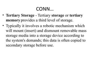 CONN…
• Tertiary Storage - Tertiary storage or tertiary
memory provides a third level of storage.
• Typically it involves a robotic mechanism which
will mount (insert) and dismount removable mass
storage media into a storage device according to
the system's demands; this data is often copied to
secondary storage before use.
 