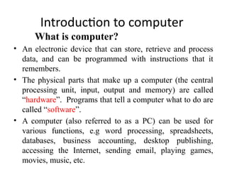 Introduction to computer
What is computer?
• An electronic device that can store, retrieve and process
data, and can be programmed with instructions that it
remembers.
• The physical parts that make up a computer (the central
processing unit, input, output and memory) are called
“hardware”. Programs that tell a computer what to do are
called “software”.
• A computer (also referred to as a PC) can be used for
various functions, e.g word processing, spreadsheets,
databases, business accounting, desktop publishing,
accessing the Internet, sending email, playing games,
movies, music, etc.
 