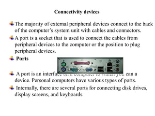 Connectivity devices
The majority of external peripheral devices connect to the back
of the computer’s system unit with cables and connectors.
A port is a socket that is used to connect the cables from
peripheral devices to the computer or the position to plug
peripheral devices.
Ports
A port is an interface on a computer to which you can a
device. Personal computers have various types of ports.
Internally, there are several ports for connecting disk drives,
display screens, and keyboards
 
