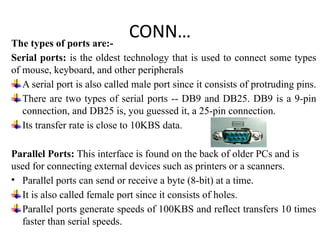 CONN…
The types of ports are:-
Serial ports: is the oldest technology that is used to connect some types
of mouse, keyboard, and other peripherals
A serial port is also called male port since it consists of protruding pins.
There are two types of serial ports -- DB9 and DB25. DB9 is a 9-pin
connection, and DB25 is, you guessed it, a 25-pin connection.
Its transfer rate is close to 10KBS data.
Parallel Ports: This interface is found on the back of older PCs and is
used for connecting external devices such as printers or a scanners.
• Parallel ports can send or receive a byte (8-bit) at a time.
It is also called female port since it consists of holes.
Parallel ports generate speeds of 100KBS and reflect transfers 10 times
faster than serial speeds.
 