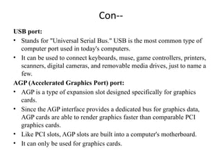 Con--
USB port:
• Stands for "Universal Serial Bus." USB is the most common type of
computer port used in today's computers.
• It can be used to connect keyboards, muse, game controllers, printers,
scanners, digital cameras, and removable media drives, just to name a
few.
AGP (Accelerated Graphics Port) port:
• AGP is a type of expansion slot designed specifically for graphics
cards.
• Since the AGP interface provides a dedicated bus for graphics data,
AGP cards are able to render graphics faster than comparable PCI
graphics cards.
• Like PCI slots, AGP slots are built into a computer's motherboard.
• It can only be used for graphics cards.
 
