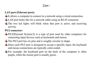 Con--
LAN port (Ethernet port):
It allows a computer to connect to a network using a wired connection.
LAN port looks like for a network cable using an RJ-45 connector.
The two led lights will blink when that port is active and receiving
activity.
PS/2 connector:
PS/2(Personal System/2) is a type of port used by older computers for
connecting input devices such as keyboards and mouse.
The PS/2 port has six pins and is roughly circular in shape.
Since each PS/2 port is designed to accept a specific input, the keyboard
and mouse connections are typically color-coded.
For example, the keyboard port on the back of the computer is often
purple, while the mouse port is usually green.
 