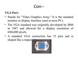 Con--
VGA Port:
• Stands for "Video Graphics Array." It is the standard
monitor or display interface used in most PCs.
• The VGA standard was originally developed by IBM
in 1987 and allowed for a display resolution of
640x480 pixels.
• A standard VGA connection has 15 pins and is
shaped like a trapezoid.
 