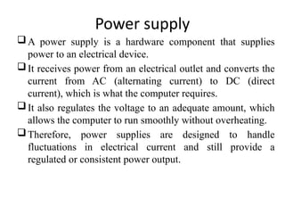 Power supply
A power supply is a hardware component that supplies
power to an electrical device.
It receives power from an electrical outlet and converts the
current from AC (alternating current) to DC (direct
current), which is what the computer requires.
It also regulates the voltage to an adequate amount, which
allows the computer to run smoothly without overheating.
Therefore, power supplies are designed to handle
fluctuations in electrical current and still provide a
regulated or consistent power output.
 