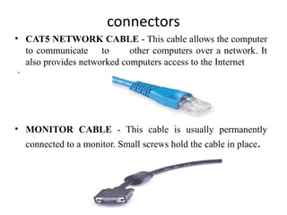 connectors
• CAT5 NETWORK CABLE - This cable allows the computer
to communicate to other computers over a network. It
also provides networked computers access to the Internet
`
• MONITOR CABLE - This cable is usually permanently
connected to a monitor. Small screws hold the cable in place.
 