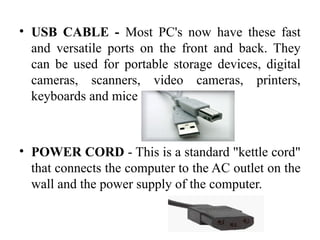 • USB CABLE - Most PC's now have these fast
and versatile ports on the front and back. They
can be used for portable storage devices, digital
cameras, scanners, video cameras, printers,
keyboards and mice
• POWER CORD - This is a standard "kettle cord"
that connects the computer to the AC outlet on the
wall and the power supply of the computer.
 