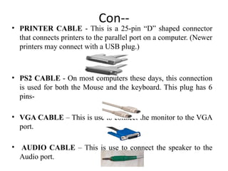 Con--
• PRINTER CABLE - This is a 25-pin “D” shaped connector
that connects printers to the parallel port on a computer. (Newer
printers may connect with a USB plug.)
• PS2 CABLE - On most computers these days, this connection
is used for both the Mouse and the keyboard. This plug has 6
pins-
• VGA CABLE – This is use to connect the monitor to the VGA
port.
• AUDIO CABLE – This is use to connect the speaker to the
Audio port.
 