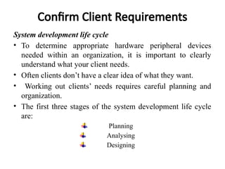 Confirm Client Requirements
System development life cycle
• To determine appropriate hardware peripheral devices
needed within an organization, it is important to clearly
understand what your client needs.
• Often clients don’t have a clear idea of what they want.
• Working out clients’ needs requires careful planning and
organization.
• The first three stages of the system development life cycle
are:
Planning
Analysing
Designing
 