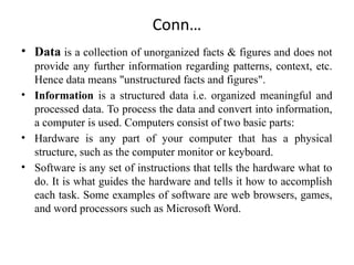 Conn…
• Data is a collection of unorganized facts & figures and does not
provide any further information regarding patterns, context, etc.
Hence data means "unstructured facts and figures".
• Information is a structured data i.e. organized meaningful and
processed data. To process the data and convert into information,
a computer is used. Computers consist of two basic parts:
• Hardware is any part of your computer that has a physical
structure, such as the computer monitor or keyboard.
• Software is any set of instructions that tells the hardware what to
do. It is what guides the hardware and tells it how to accomplish
each task. Some examples of software are web browsers, games,
and word processors such as Microsoft Word.
 