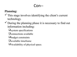 Con--
Planning:
This stage involves identifying the client’s current
technology.
During the planning phase it is necessary to find out
information including:
system specifications
connections available
budget constraints
available timeframe
Availability of physical space.
 