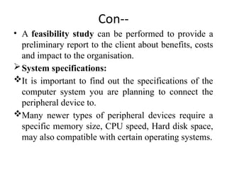 Con--
• A feasibility study can be performed to provide a
preliminary report to the client about benefits, costs
and impact to the organisation.
System specifications:
It is important to find out the specifications of the
computer system you are planning to connect the
peripheral device to.
Many newer types of peripheral devices require a
specific memory size, CPU speed, Hard disk space,
may also compatible with certain operating systems.
 