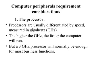 Computer peripherals requirement
considerations
1. The processor:
• Processors are usually differentiated by speed,
measured in gigahertz (GHz).
• The higher the GHz, the faster the computer
will run.
• But a 3 GHz processor will normally be enough
for most business functions.
 