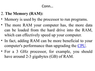 Conn…
2. The Memory (RAM):
• Memory is used by the processor to run programs.
• The more RAM your computer has, the more data
can be loaded from the hard drive into the RAM,
which can effectively speed up your computer.
• In fact, adding RAM can be more beneficial to your
computer's performance than upgrading the CPU.
• For a 3 GHz processor, for example, you should
have around 2-3 gigabytes (GB) of RAM.
 