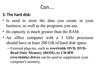 Con….
3. The hard disk:
• Is used to store the data you create in your
business, as well as the programs you use.
• Its capacity is much greater than the RAM.
• An office computer with a 3 GHz processor
should have at least 200 GB of hard disk space.
– External plug-ins, such as rewritable DVD, DVD-
Read Only Memory (ROM), or CD-RW
(rewritable) drives can be used to supplement your
computer's memory.
 