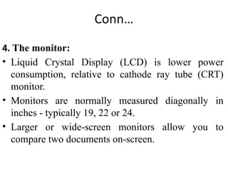 Conn…
4. The monitor:
• Liquid Crystal Display (LCD) is lower power
consumption, relative to cathode ray tube (CRT)
monitor.
• Monitors are normally measured diagonally in
inches - typically 19, 22 or 24.
• Larger or wide-screen monitors allow you to
compare two documents on-screen.
 
