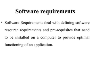 Software requirements
• Software Requirements deal with defining software
resource requirements and pre-requisites that need
to be installed on a computer to provide optimal
functioning of an application.
 